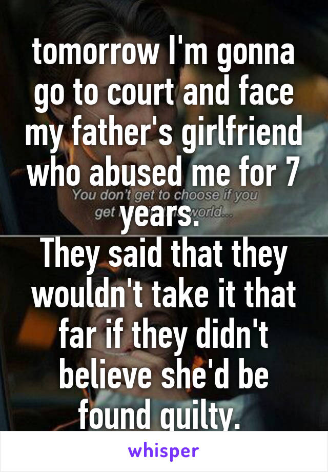 tomorrow I'm gonna go to court and face my father's girlfriend who abused me for 7 years. 
They said that they wouldn't take it that far if they didn't believe she'd be found guilty. 