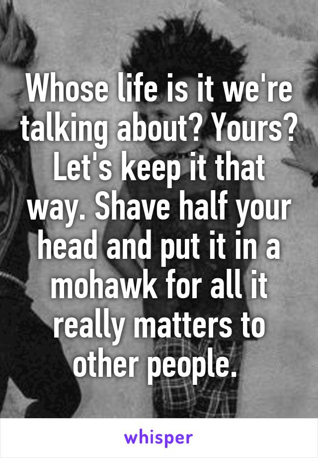 Whose life is it we're talking about? Yours? Let's keep it that way. Shave half your head and put it in a mohawk for all it really matters to other people. 