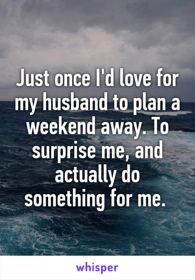 Just once I'd love for my husband to plan a weekend away. To surprise me, and actually do something for me. 