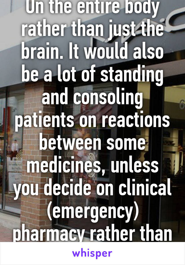 On the entire body rather than just the brain. It would also be a lot of standing and consoling patients on reactions between some medicines, unless you decide on clinical (emergency) pharmacy rather than retail. 