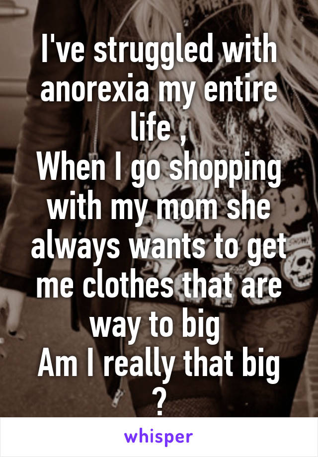 I've struggled with anorexia my entire life ,
When I go shopping with my mom she always wants to get me clothes that are way to big 
Am I really that big ?