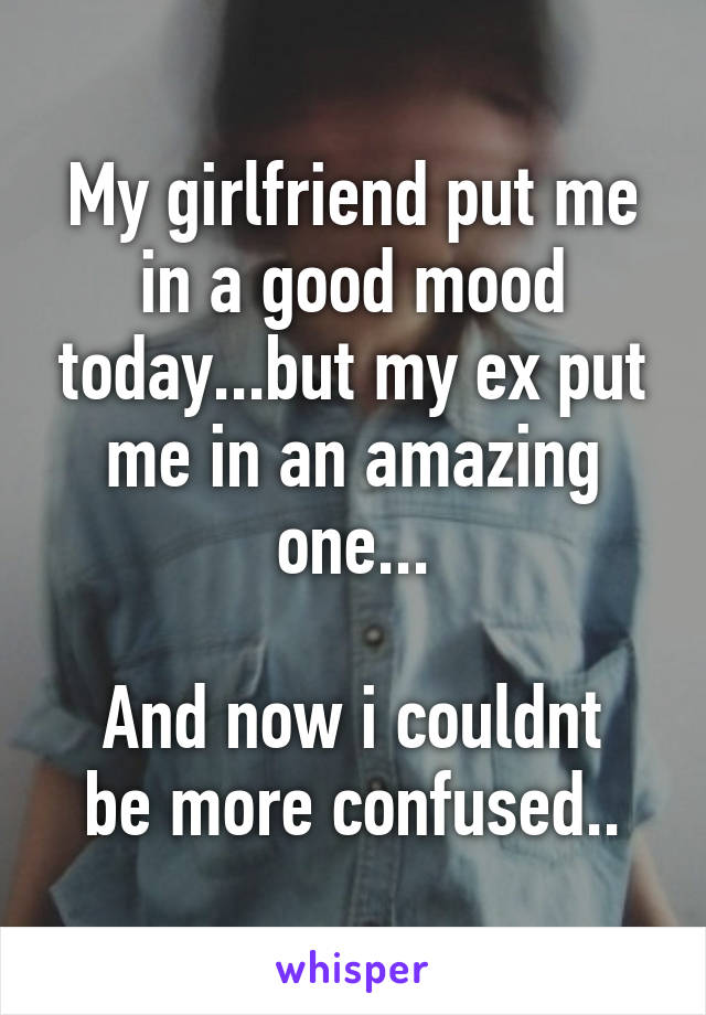 My girlfriend put me in a good mood today...but my ex put me in an amazing one...

And now i couldnt be more confused..