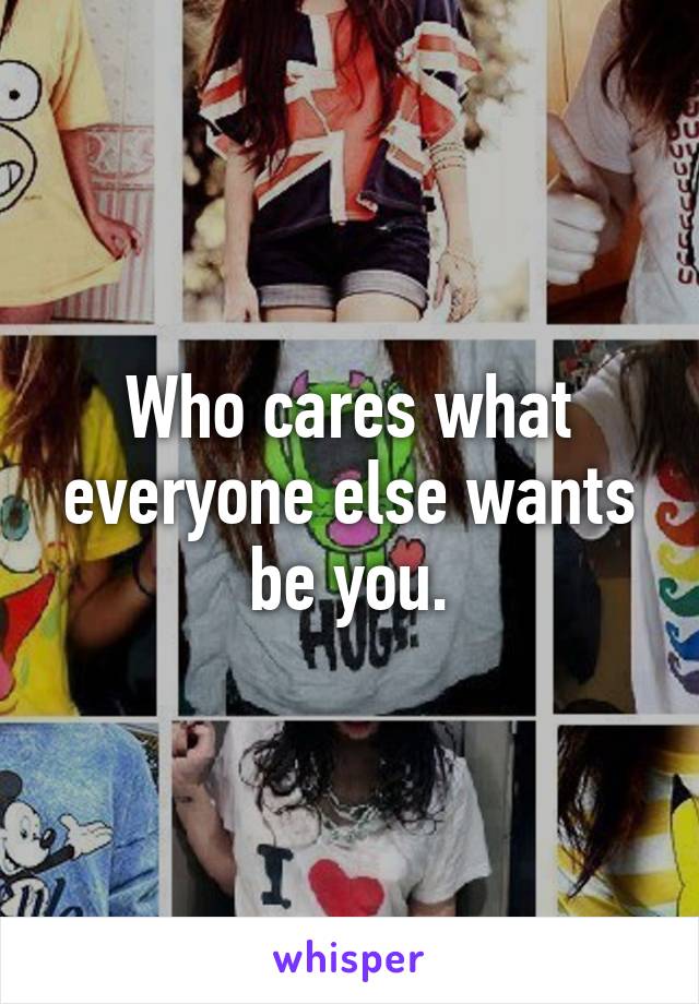 Who cares what everyone else wants be you.