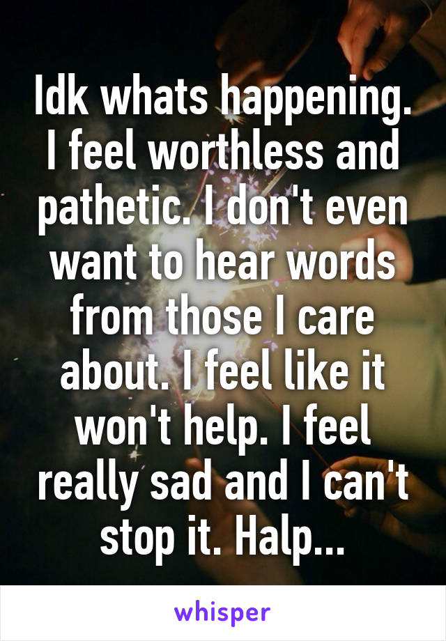 Idk whats happening. I feel worthless and pathetic. I don't even want to hear words from those I care about. I feel like it won't help. I feel really sad and I can't stop it. Halp...