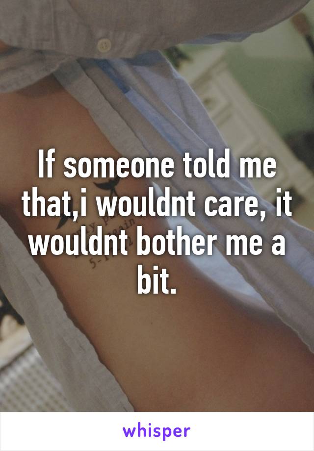 If someone told me that,i wouldnt care, it wouldnt bother me a bit.