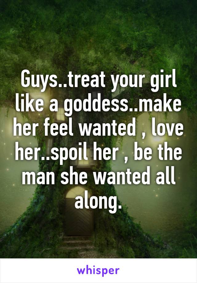 Guys..treat your girl like a goddess..make her feel wanted , love her..spoil her , be the man she wanted all along.