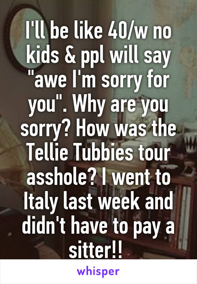 I'll be like 40/w no kids & ppl will say "awe I'm sorry for you". Why are you sorry? How was the Tellie Tubbies tour asshole? I went to Italy last week and didn't have to pay a sitter!! 