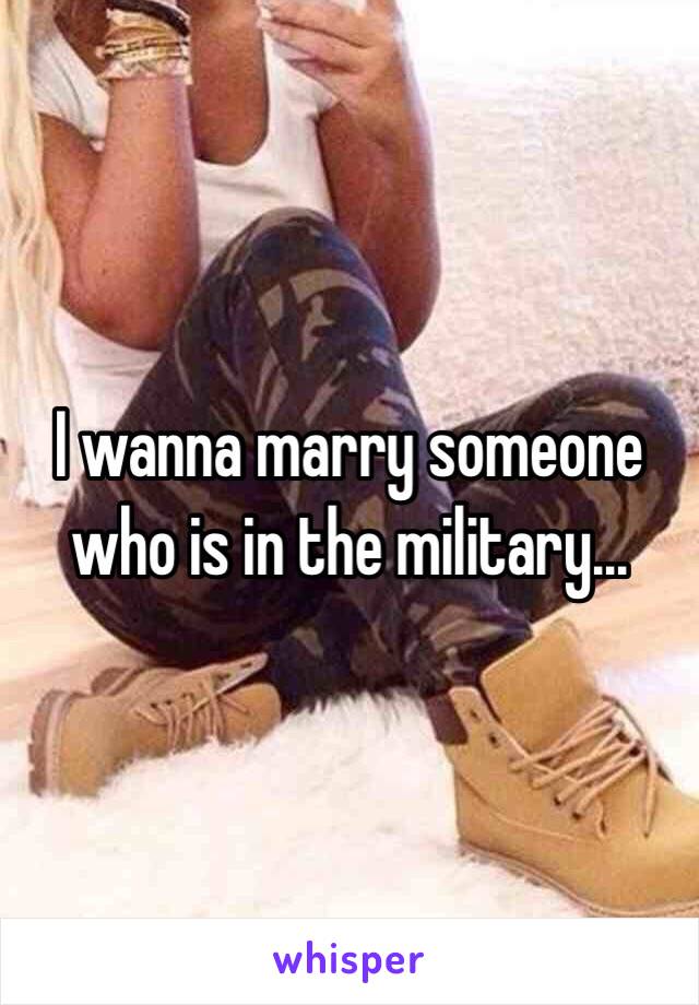 I wanna marry someone who is in the military... 