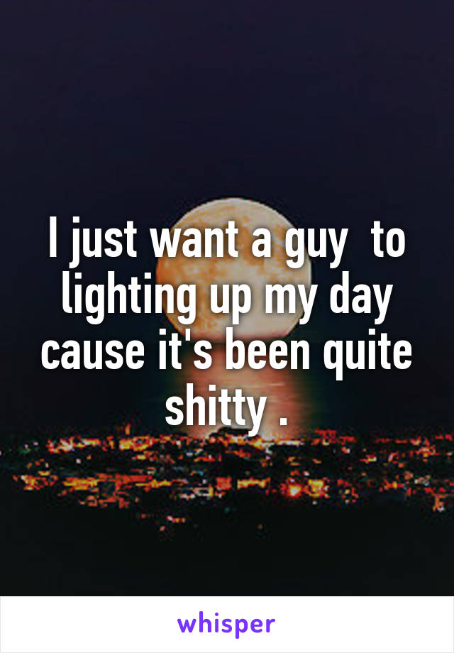 I just want a guy  to lighting up my day cause it's been quite shitty .