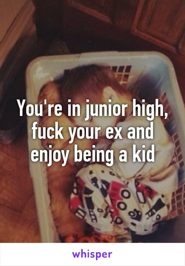 You're in junior high, fuck your ex and enjoy being a kid