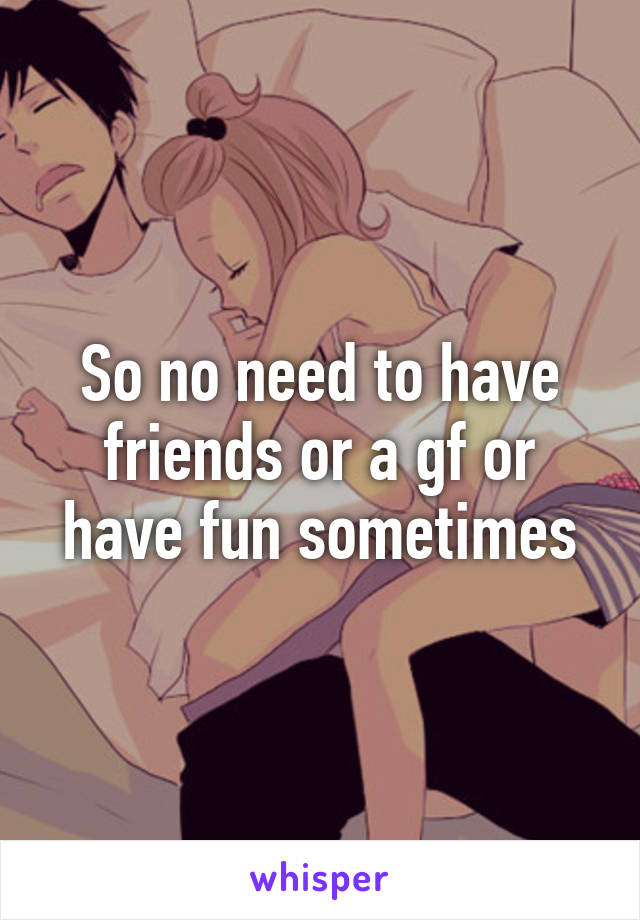 So no need to have friends or a gf or have fun sometimes