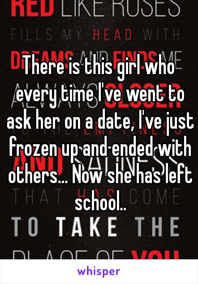 There is this girl who every time I've went to ask her on a date, I've just frozen up and ended with others... Now she has left school..