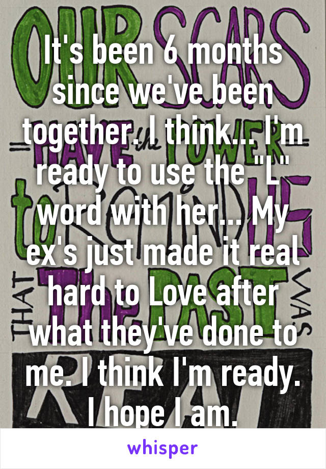 It's been 6 months since we've been together. I think... I'm ready to use the "L" word with her... My ex's just made it real hard to Love after what they've done to me. I think I'm ready. I hope I am.