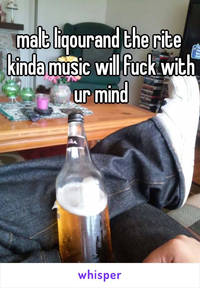 malt liqourand the rite kinda music will fuck with ur mind