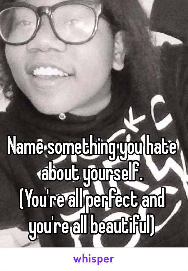 Name something you hate about yourself.
(You're all perfect and you're all beautiful)