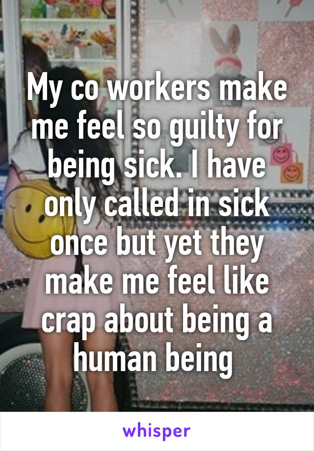 My co workers make me feel so guilty for being sick. I have only called in sick once but yet they make me feel like crap about being a human being 