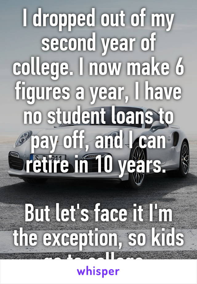 I dropped out of my second year of college. I now make 6 figures a year, I have no student loans to pay off, and I can retire in 10 years. 

But let's face it I'm the exception, so kids go to college. 