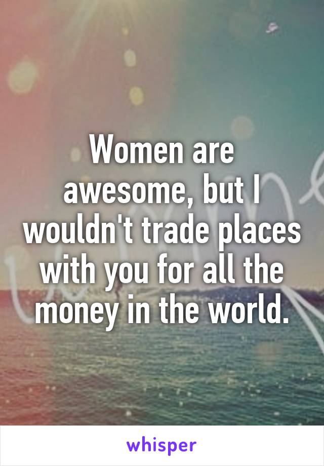 Women are awesome, but I wouldn't trade places with you for all the money in the world.