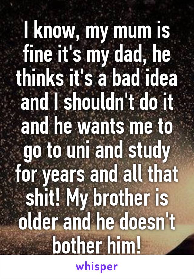 I know, my mum is fine it's my dad, he thinks it's a bad idea and I shouldn't do it and he wants me to go to uni and study for years and all that shit! My brother is older and he doesn't bother him!