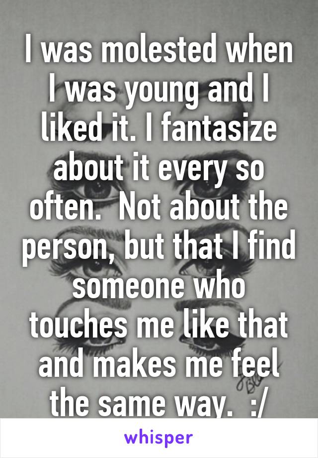 I was molested when I was young and I liked it. I fantasize about it every so often.  Not about the person, but that I find someone who touches me like that and makes me feel the same way.  :/