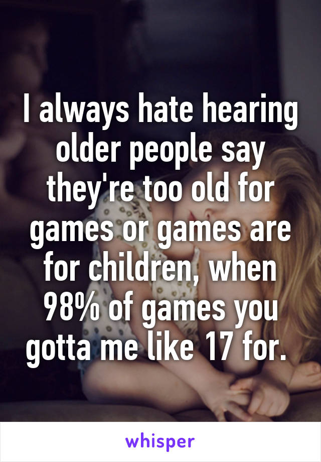 I always hate hearing older people say they're too old for games or games are for children, when 98% of games you gotta me like 17 for. 