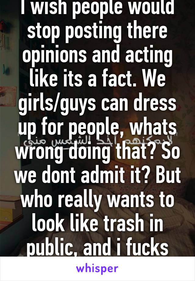 I wish people would stop posting there opinions and acting like its a fact. We girls/guys can dress up for people, whats wrong doing that? So we dont admit it? But who really wants to look like trash in public, and i fucks with sweat pants.