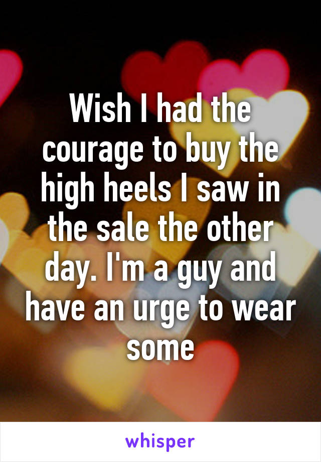 Wish I had the courage to buy the high heels I saw in the sale the other day. I'm a guy and have an urge to wear some