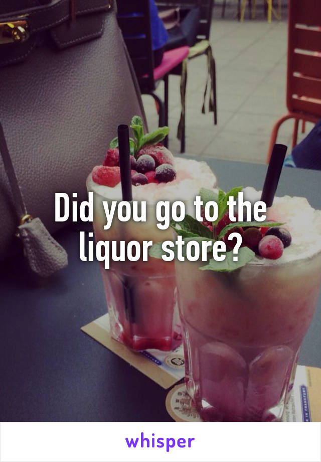 Did you go to the liquor store?