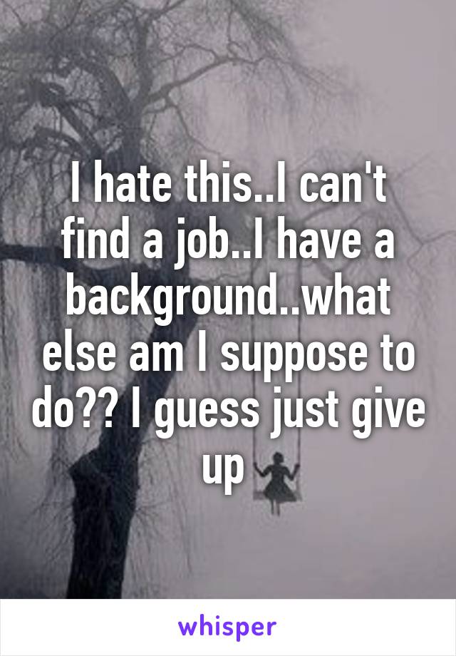 I hate this..I can't find a job..I have a background..what else am I suppose to do?? I guess just give up 