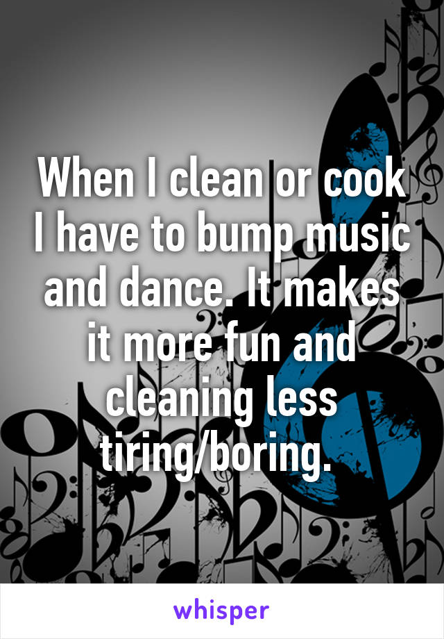 When I clean or cook I have to bump music and dance. It makes it more fun and cleaning less tiring/boring. 