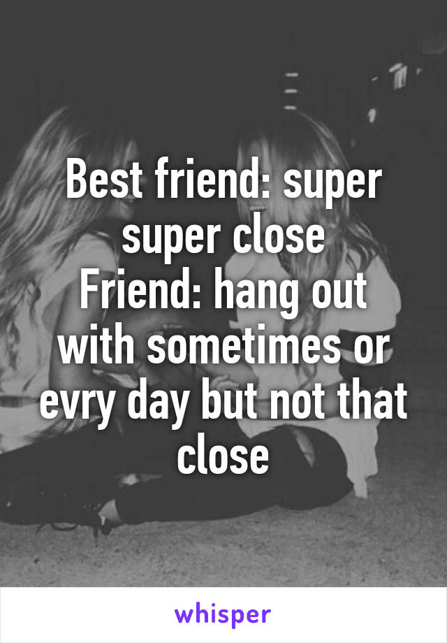 Best friend: super super close
Friend: hang out with sometimes or evry day but not that close