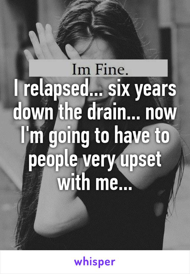 I relapsed... six years down the drain... now I'm going to have to people very upset with me...