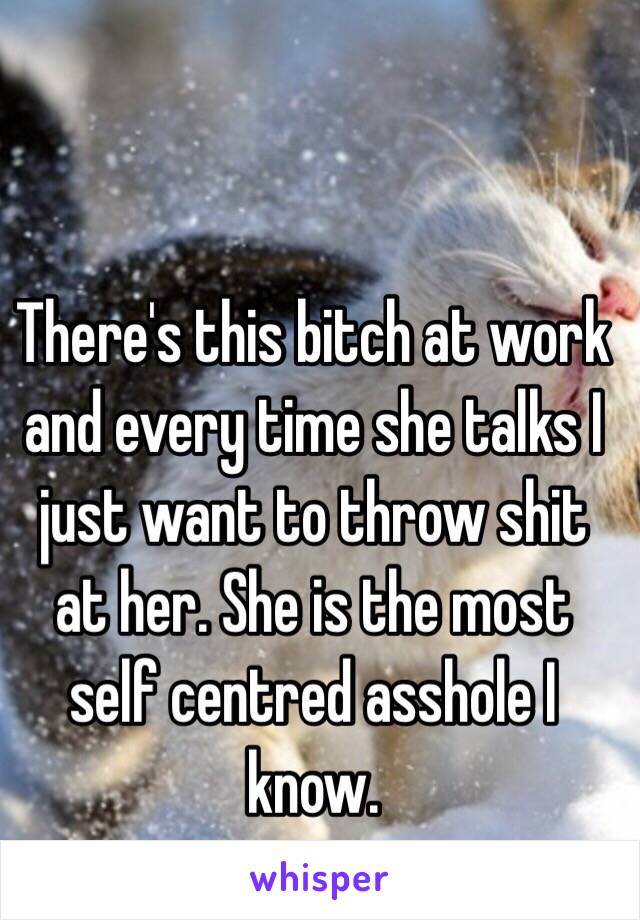 There's this bitch at work and every time she talks I just want to throw shit at her. She is the most self centred asshole I know. 