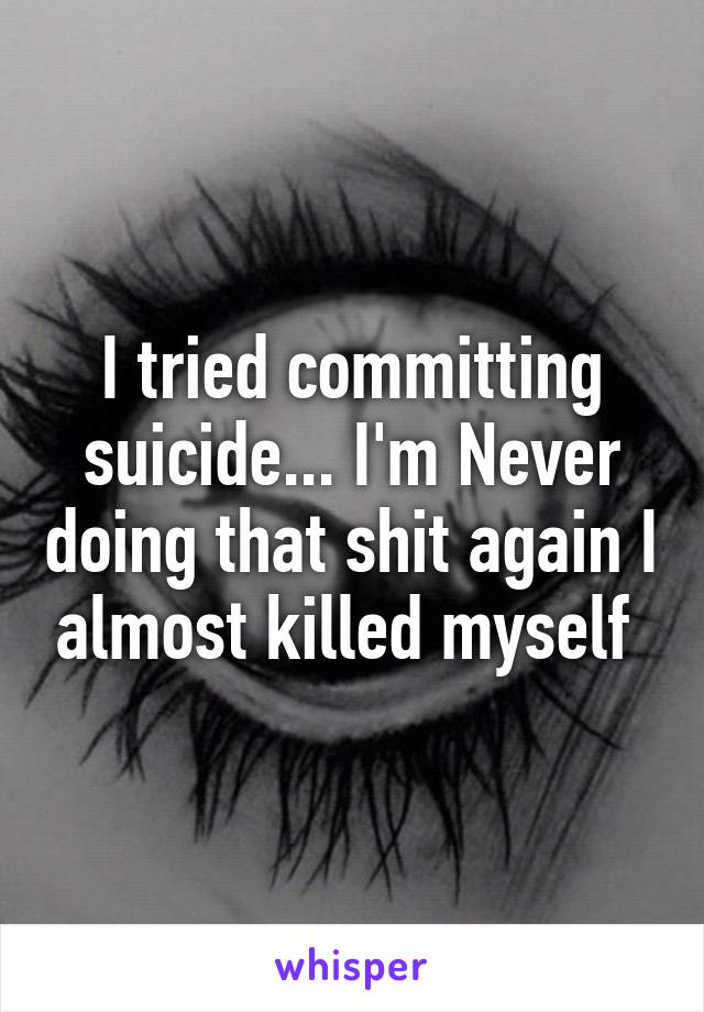 I tried committing suicide... I'm Never doing that shit again I almost killed myself 