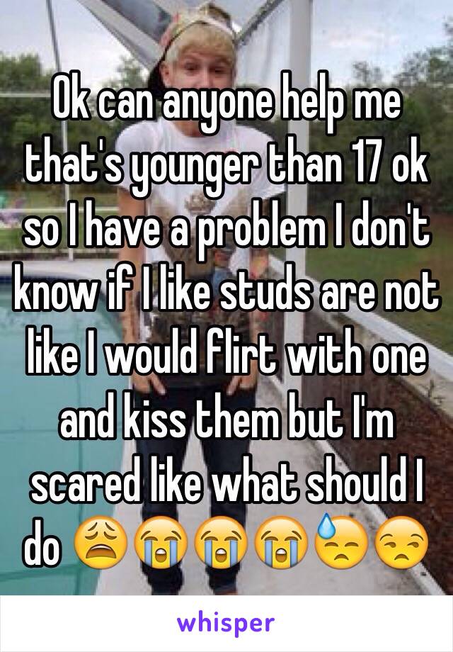 Ok can anyone help me that's younger than 17 ok so I have a problem I don't know if I like studs are not like I would flirt with one and kiss them but I'm scared like what should I do 😩😭😭😭😓😒 