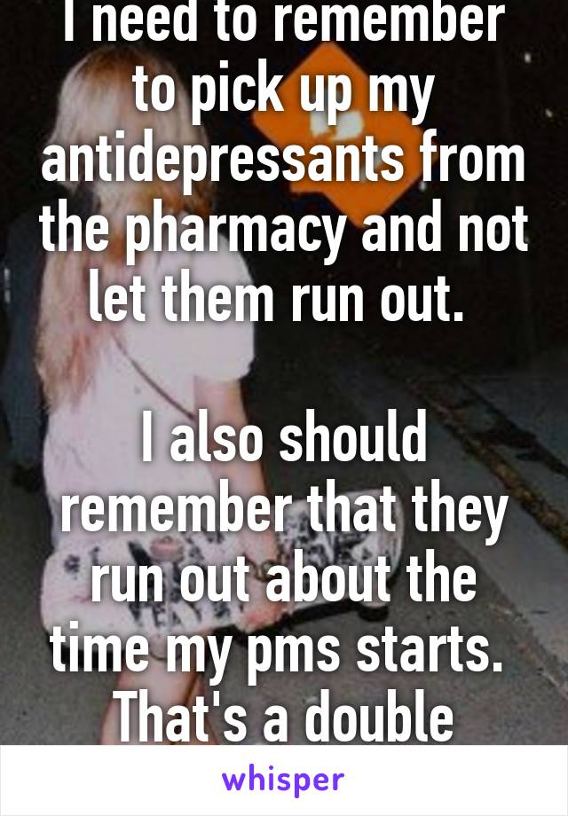 I need to remember to pick up my antidepressants from the pharmacy and not let them run out. 

I also should remember that they run out about the time my pms starts. 
That's a double whammy 