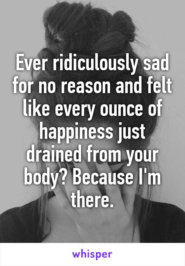 Ever ridiculously sad for no reason and felt like every ounce of happiness just drained from your body? Because I'm there.