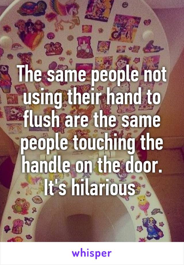 The same people not using their hand to flush are the same people touching the handle on the door. It's hilarious 