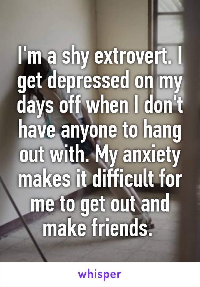 I'm a shy extrovert. I get depressed on my days off when I don't have anyone to hang out with. My anxiety makes it difficult for me to get out and make friends. 