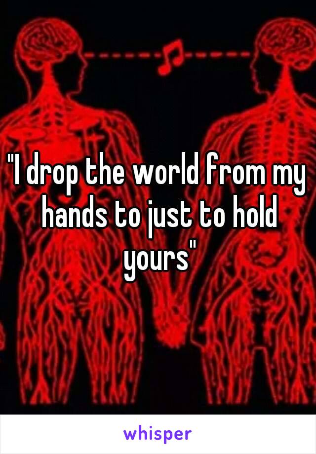 "I drop the world from my hands to just to hold yours"