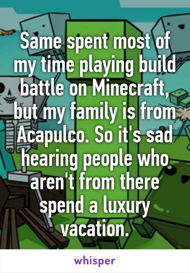 Same spent most of my time playing build battle on Minecraft, but my family is from Acapulco. So it's sad hearing people who aren't from there spend a luxury vacation.