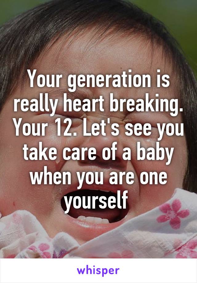 Your generation is really heart breaking. Your 12. Let's see you take care of a baby when you are one yourself 