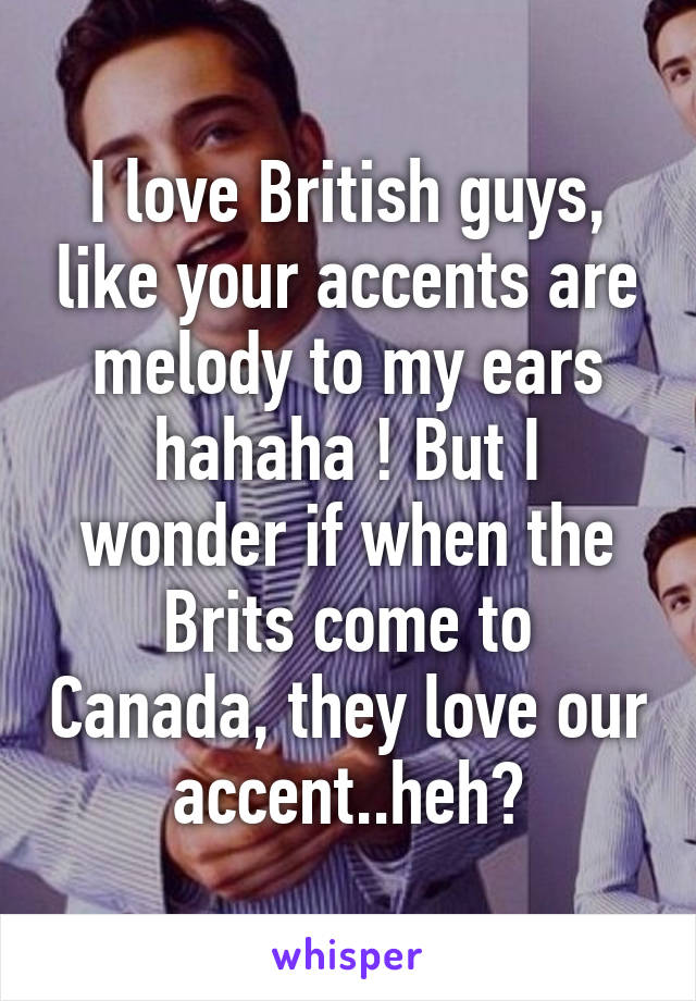 I love British guys, like your accents are melody to my ears hahaha ! But I wonder if when the Brits come to Canada, they love our accent..heh?