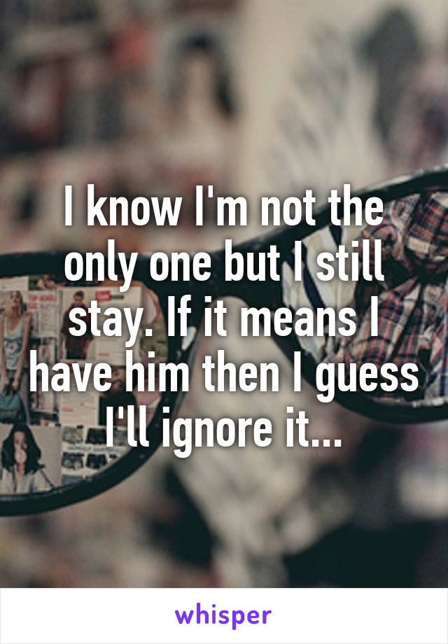 I know I'm not the only one but I still stay. If it means I have him then I guess I'll ignore it...