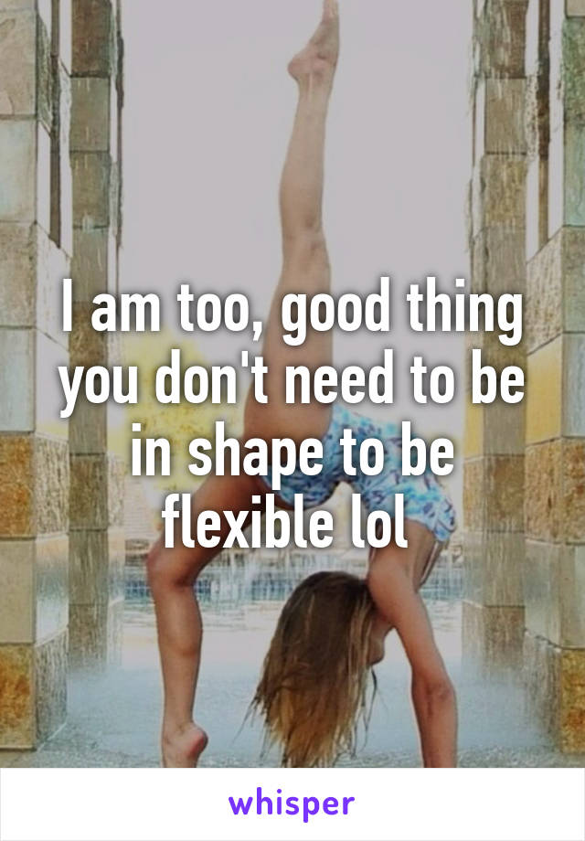 I am too, good thing you don't need to be in shape to be flexible lol 