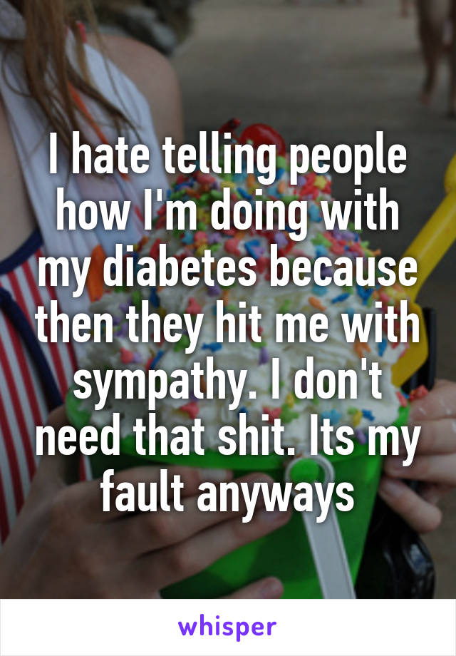 I hate telling people how I'm doing with my diabetes because then they hit me with sympathy. I don't need that shit. Its my fault anyways