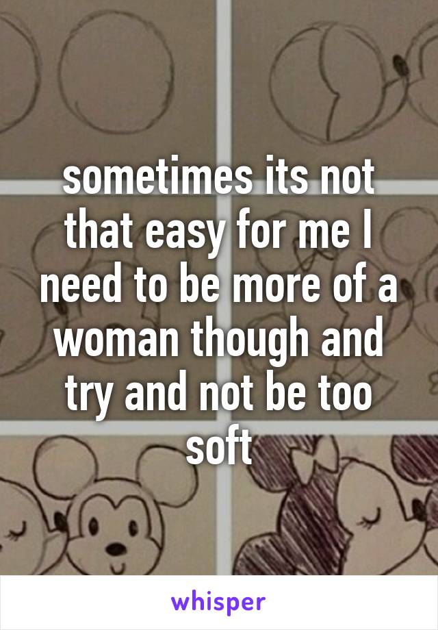 sometimes its not that easy for me I need to be more of a woman though and try and not be too soft