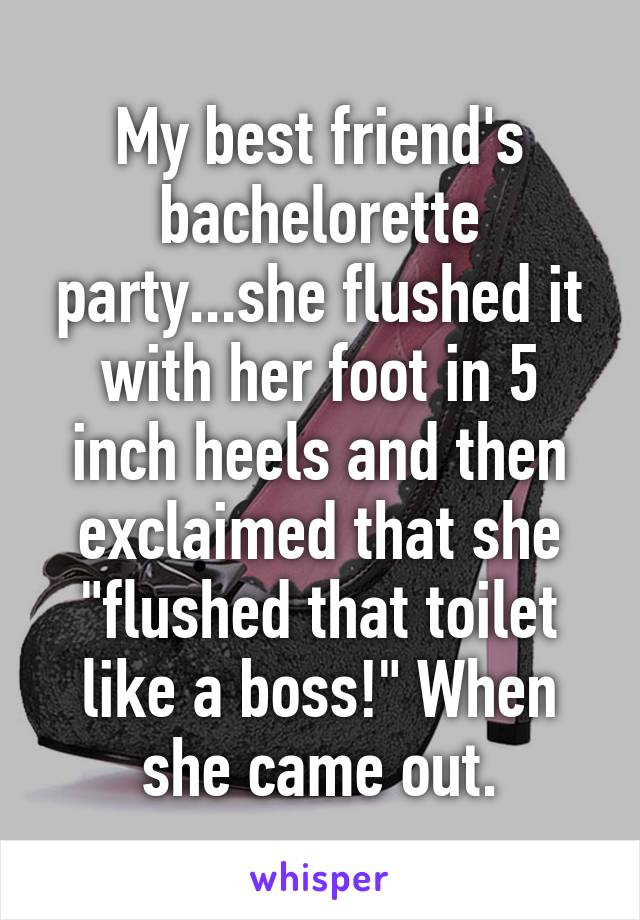 My best friend's bachelorette party...she flushed it with her foot in 5 inch heels and then exclaimed that she "flushed that toilet like a boss!" When she came out.