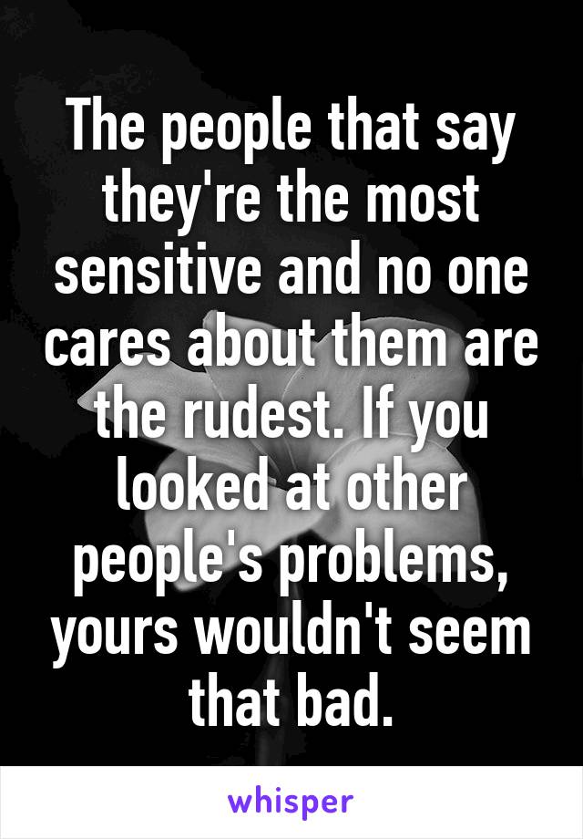 The people that say they're the most sensitive and no one cares about them are the rudest. If you looked at other people's problems, yours wouldn't seem that bad.