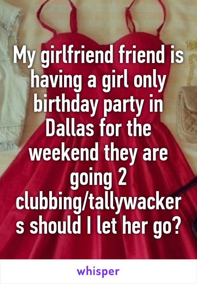 My girlfriend friend is having a girl only birthday party in Dallas for the weekend they are going 2 clubbing/tallywackers should I let her go?